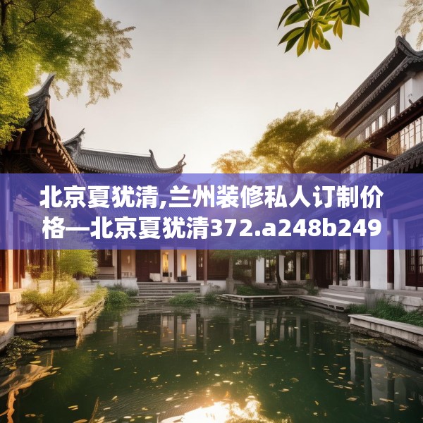 北京夏犹清,兰州装修私人订制价格—北京夏犹清372.a248b249c252fgy.259lkjl