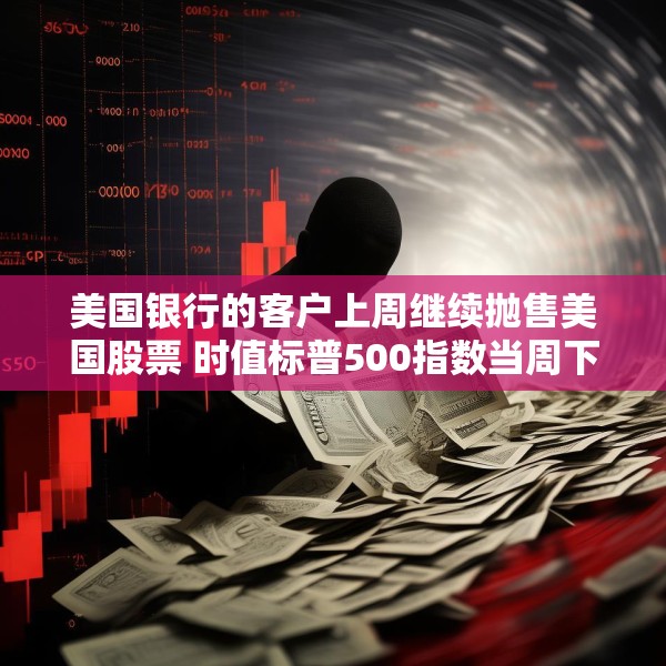 美国银行的客户上周继续抛售美国股票 时值标普500指数当周下跌