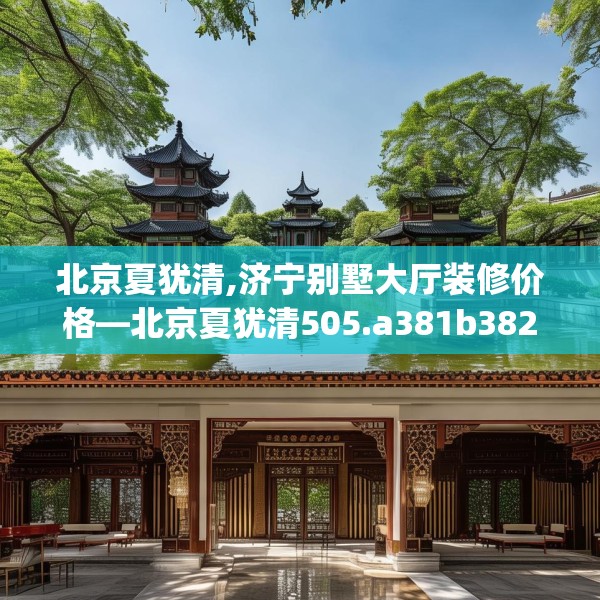 北京夏犹清,济宁别墅大厅装修价格—北京夏犹清505.a381b382c385fgy.392jhhj