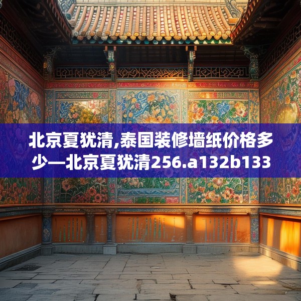 北京夏犹清,泰国装修墙纸价格多少—北京夏犹清256.a132b133c136fgy.143htyj