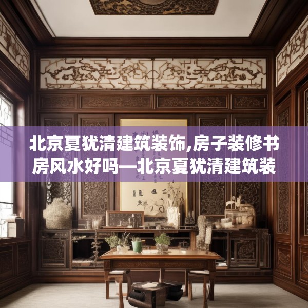 北京夏犹清建筑装饰,房子装修书房风水好吗—北京夏犹清建筑装饰594.a470b471c474fgy.481nbn