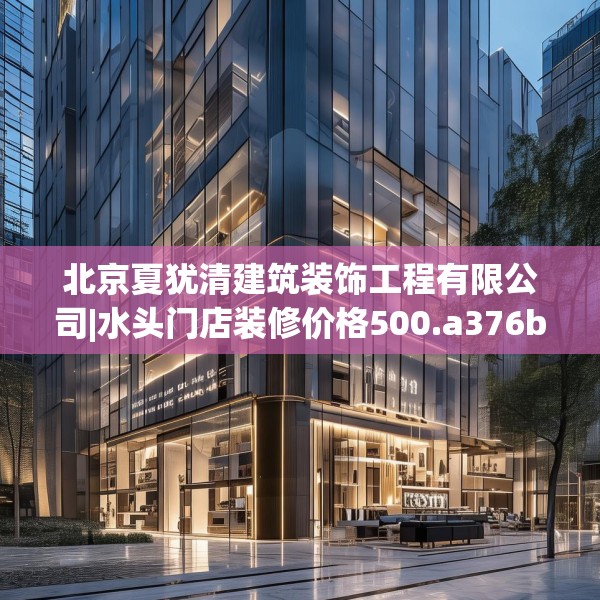 北京夏犹清建筑装饰工程有限公司|水头门店装修价格500.a376b377c380fgy.387xczxv