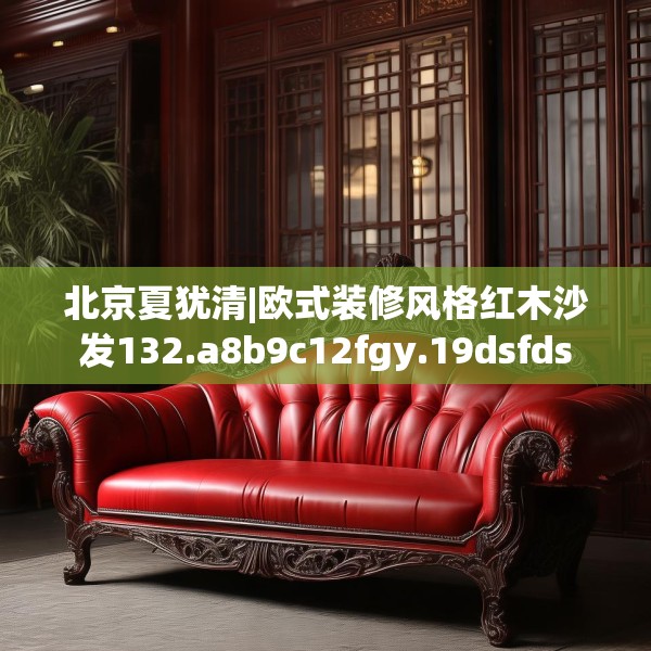 北京夏犹清|欧式装修风格红木沙发132.a8b9c12fgy.19dsfds