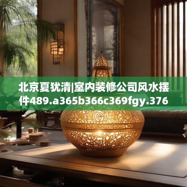 北京夏犹清|室内装修公司风水摆件489.a365b366c369fgy.376uyk