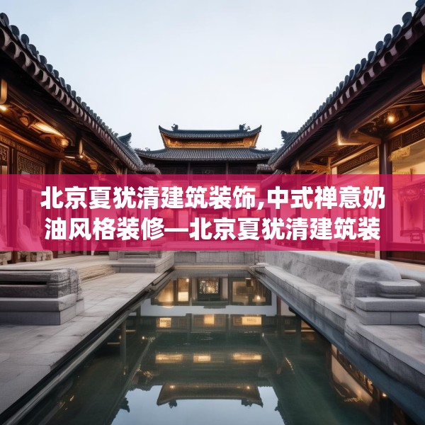 北京夏犹清建筑装饰,中式禅意奶油风格装修—北京夏犹清建筑装饰492.a368b369c372fgy.379dsfds