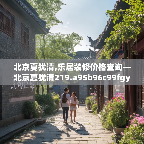 北京夏犹清,乐居装修价格查询—北京夏犹清219.a95b96c99fgy.106uyk