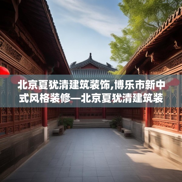 北京夏犹清建筑装饰,博乐市新中式风格装修—北京夏犹清建筑装饰597.a473b474c477fgy.484uyk