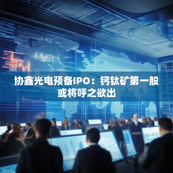 协鑫光电预备IPO：钙钛矿第一股或将呼之欲出