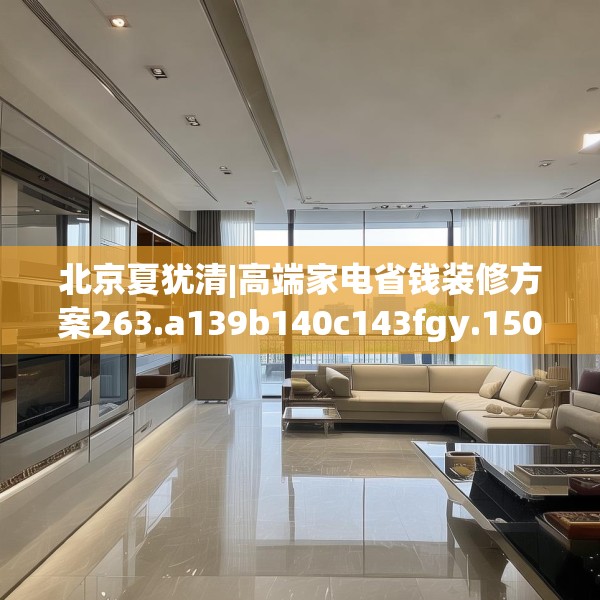 北京夏犹清|高端家电省钱装修方案263.a139b140c143fgy.150cvcx