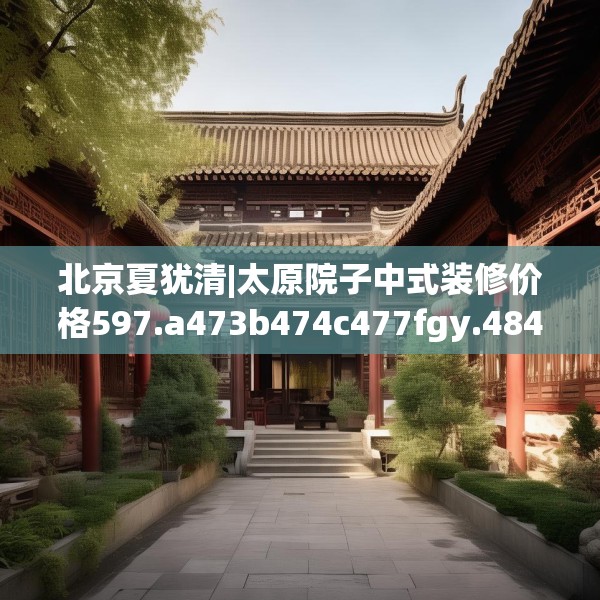 北京夏犹清|太原院子中式装修价格597.a473b474c477fgy.484uyk