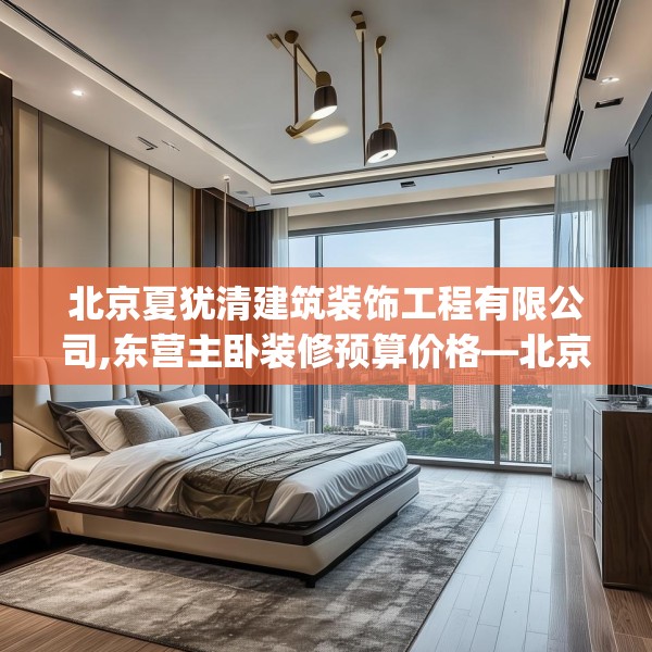北京夏犹清建筑装饰工程有限公司,东营主卧装修预算价格—北京夏犹清建筑装饰工程有限公司335.a211b212c215fgy.222cvcx