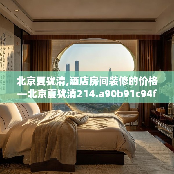 北京夏犹清,酒店房间装修的价格—北京夏犹清214.a90b91c94fgy.101dewqe