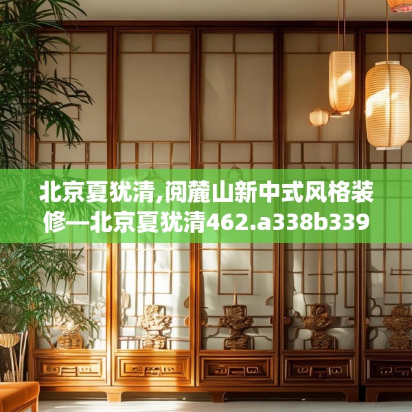 北京夏犹清,阅麓山新中式风格装修—北京夏犹清462.a338b339c342fgy.349lkjl