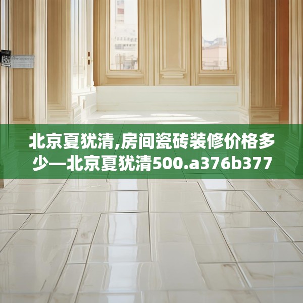 北京夏犹清,房间瓷砖装修价格多少—北京夏犹清500.a376b377c380fgy.387xczxv