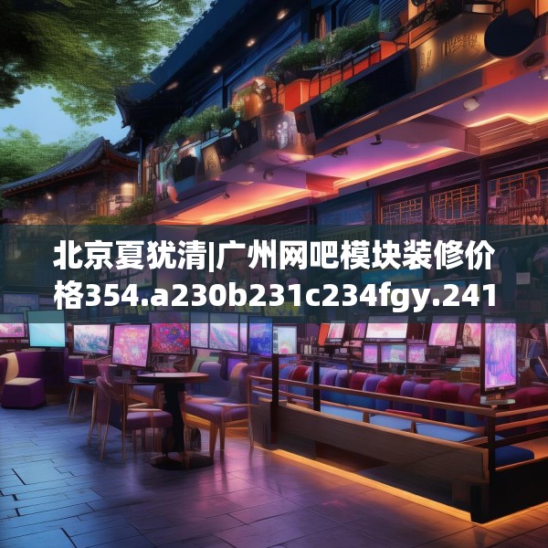 北京夏犹清|广州网吧模块装修价格354.a230b231c234fgy.241lkjl