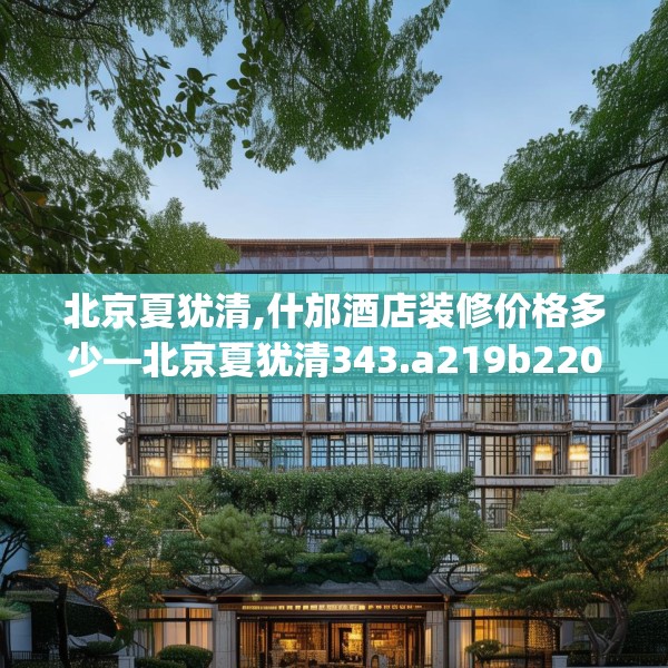 北京夏犹清,什邡酒店装修价格多少—北京夏犹清343.a219b220c223fgy.230jhhj