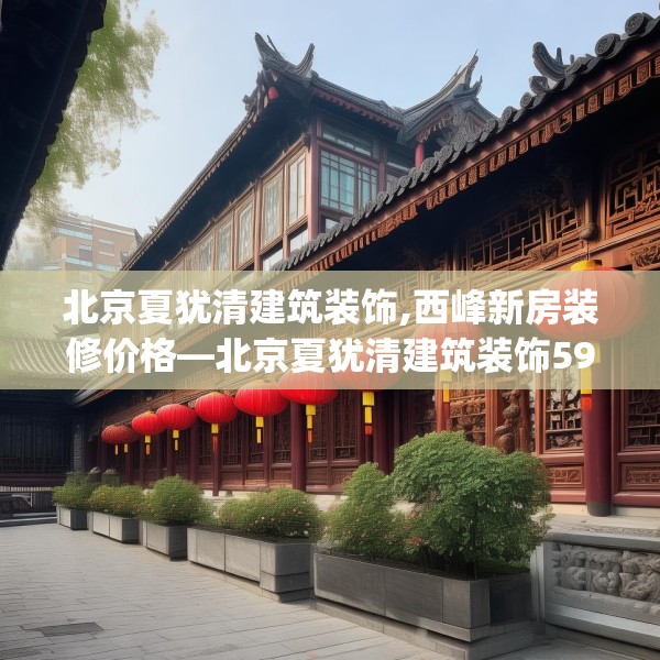 北京夏犹清建筑装饰,西峰新房装修价格—北京夏犹清建筑装饰591.a467b468c471fgy.478fhsg