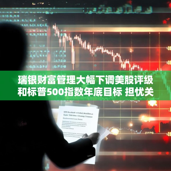 瑞银财富管理大幅下调美股评级和标普500指数年底目标 担忧关税战冲击