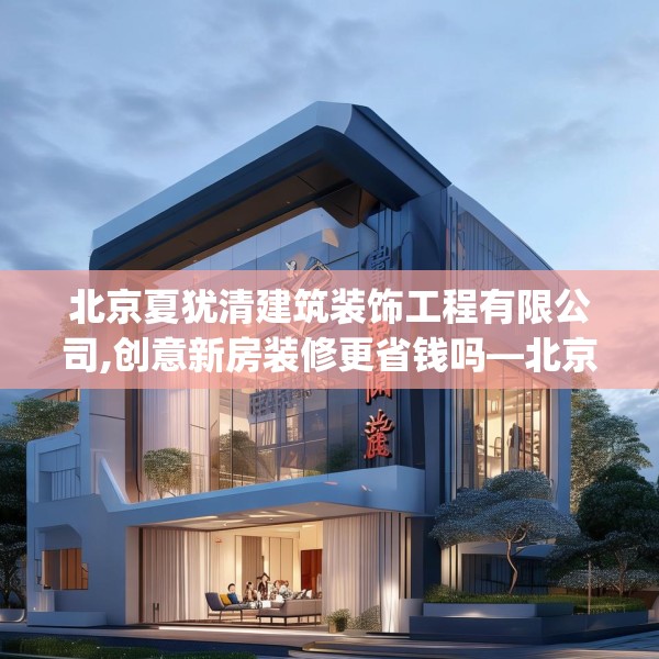 北京夏犹清建筑装饰工程有限公司,创意新房装修更省钱吗—北京夏犹清建筑装饰工程有限公司300.a176b177c180fgy.187lkjl