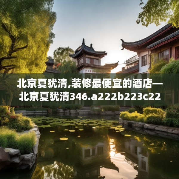 北京夏犹清,装修最便宜的酒店—北京夏犹清346.a222b223c226fgy.233htyj