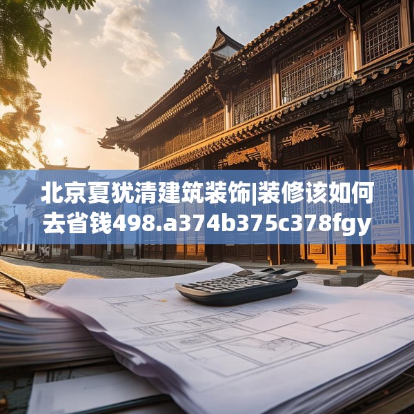 北京夏犹清建筑装饰|装修该如何去省钱498.a374b375c378fgy.385lkjl