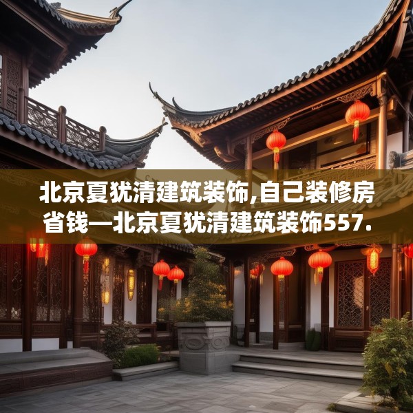 北京夏犹清建筑装饰,自己装修房省钱—北京夏犹清建筑装饰557.a433b434c437fgy.444bnbn