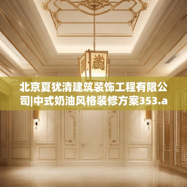 北京夏犹清建筑装饰工程有限公司|中式奶油风格装修方案353.a229b230c233fgy.240cvcx
