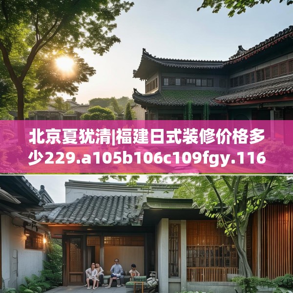 北京夏犹清|福建日式装修价格多少229.a105b106c109fgy.116poiy