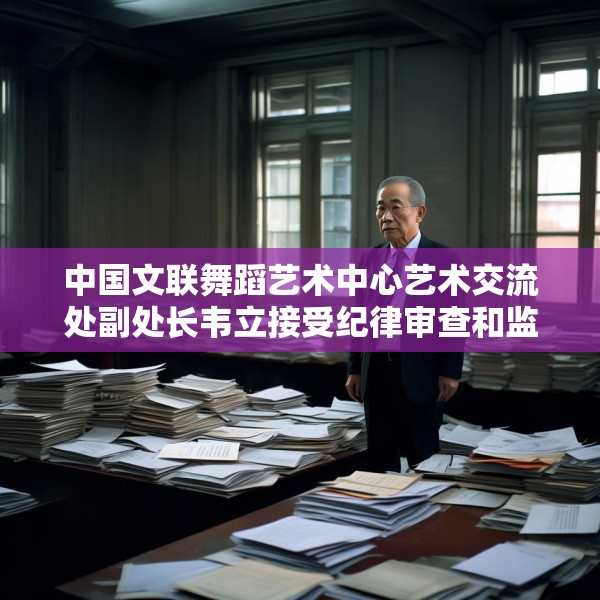 中国文联舞蹈艺术中心艺术交流处副处长韦立接受纪律审查和监察调查