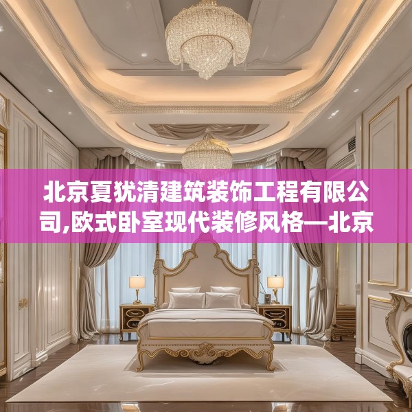 北京夏犹清建筑装饰工程有限公司,欧式卧室现代装修风格—北京夏犹清建筑装饰工程有限公司297.a173b174c177fgy.184fghfd