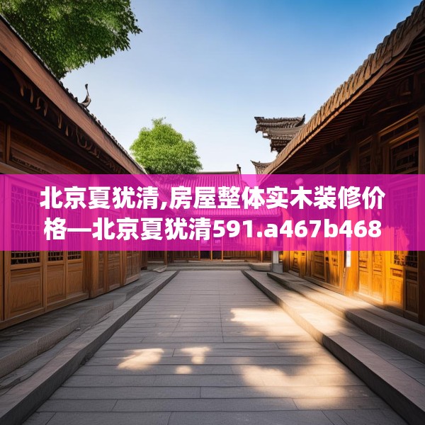 北京夏犹清,房屋整体实木装修价格—北京夏犹清591.a467b468c471fgy.478fhsg