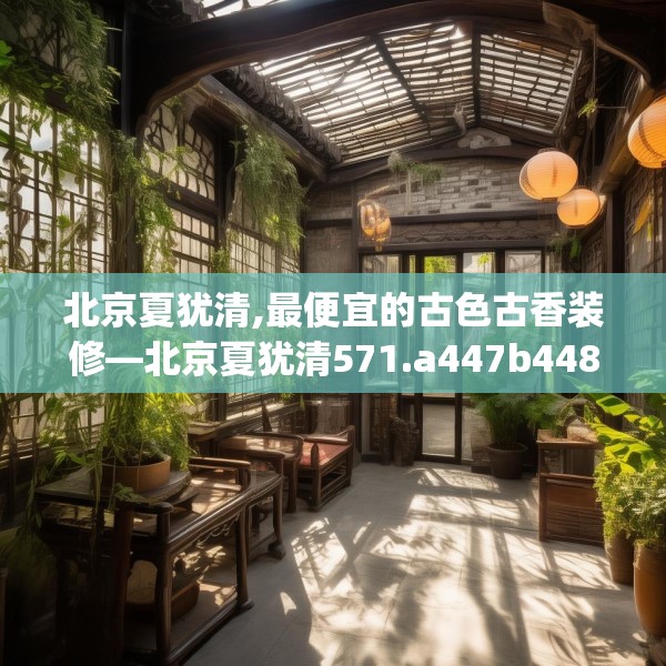 北京夏犹清,最便宜的古色古香装修—北京夏犹清571.a447b448c451fgy.458poiy