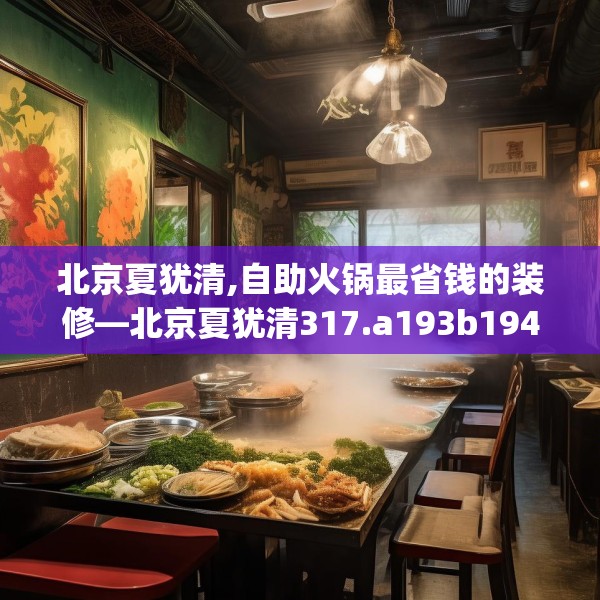北京夏犹清,自助火锅最省钱的装修—北京夏犹清317.a193b194c197fgy.204cvcx
