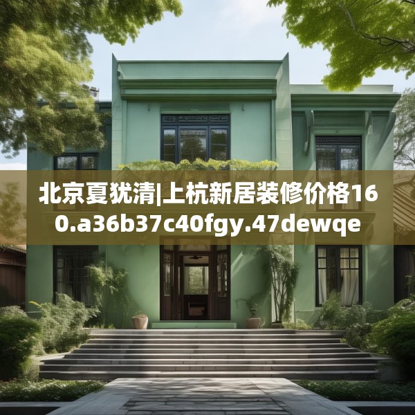 北京夏犹清|上杭新居装修价格160.a36b37c40fgy.47dewqe