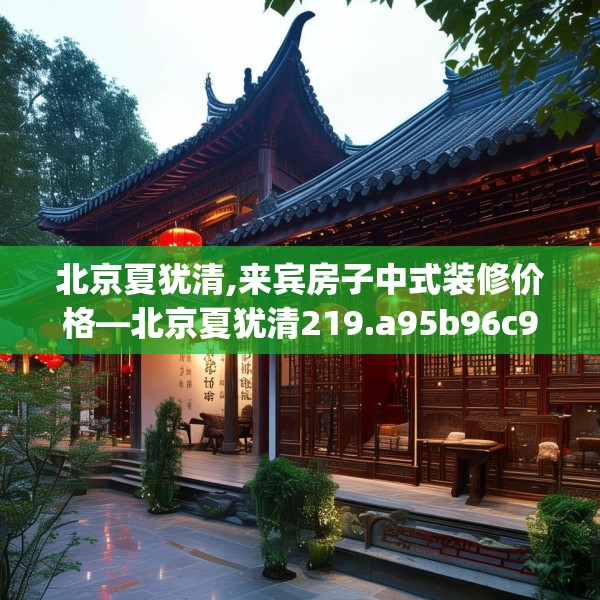 北京夏犹清,来宾房子中式装修价格—北京夏犹清219.a95b96c99fgy.106uyk