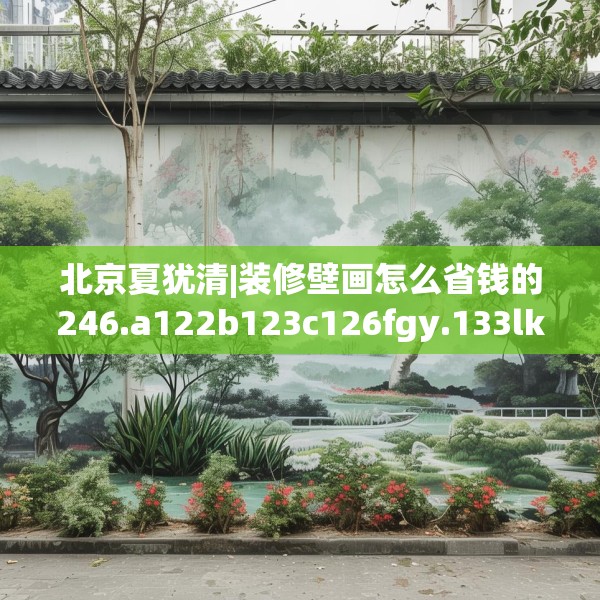 北京夏犹清|装修壁画怎么省钱的246.a122b123c126fgy.133lkjl