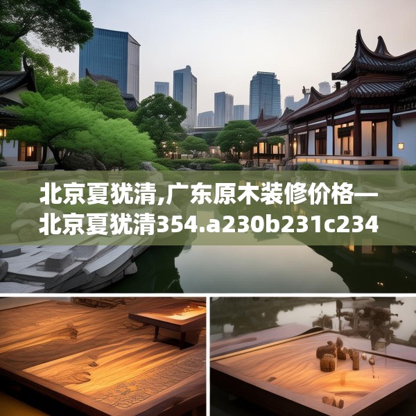 北京夏犹清,广东原木装修价格—北京夏犹清354.a230b231c234fgy.241lkjl