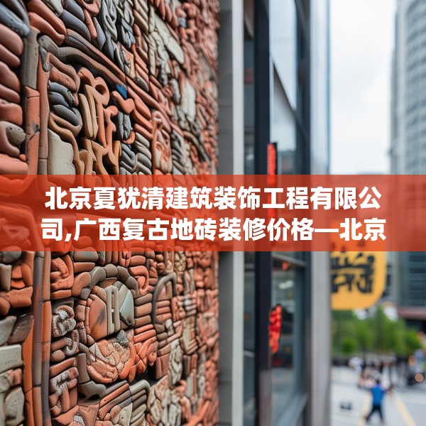 北京夏犹清建筑装饰工程有限公司,广西复古地砖装修价格—北京夏犹清建筑装饰工程有限公司441.a317b318c321fgy.328fghfd