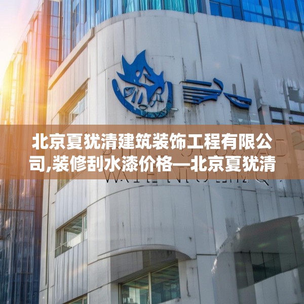 北京夏犹清建筑装饰工程有限公司,装修刮水漆价格—北京夏犹清建筑装饰工程有限公司178.a54b55c58fgy.65dewqe