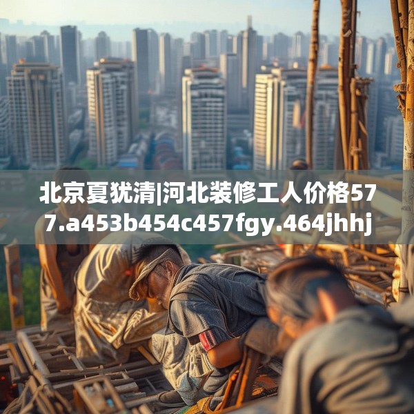 北京夏犹清|河北装修工人价格577.a453b454c457fgy.464jhhj
