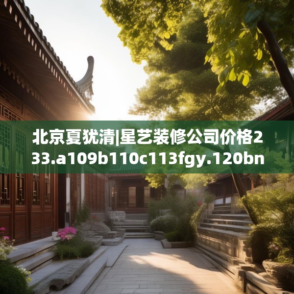北京夏犹清|星艺装修公司价格233.a109b110c113fgy.120bnbn