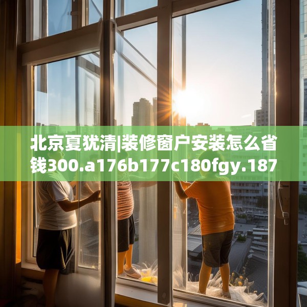 北京夏犹清|装修窗户安装怎么省钱300.a176b177c180fgy.187lkjl