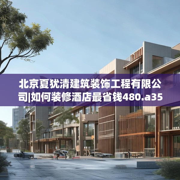 北京夏犹清建筑装饰工程有限公司|如何装修酒店最省钱480.a356b357c360fgy.367lkjl