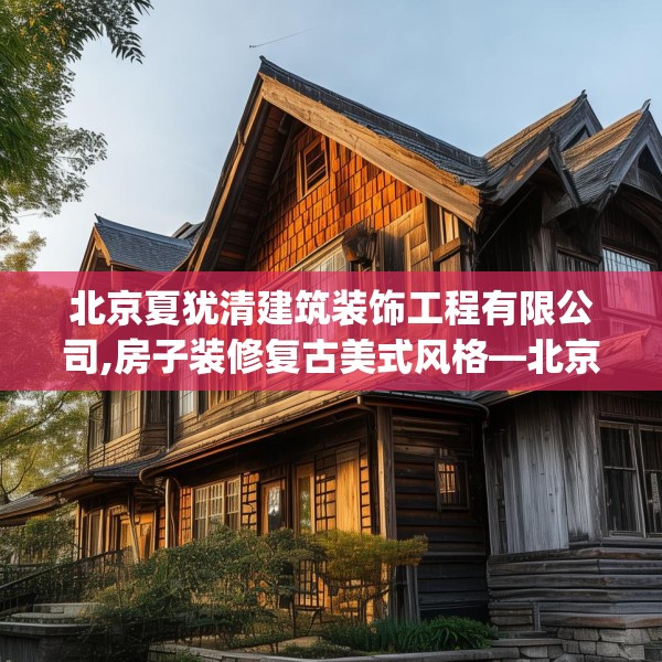 北京夏犹清建筑装饰工程有限公司,房子装修复古美式风格—北京夏犹清建筑装饰工程有限公司429.a305b306c309fgy.316fhsg