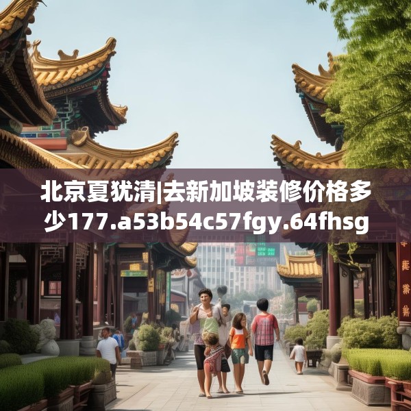 北京夏犹清|去新加坡装修价格多少177.a53b54c57fgy.64fhsg