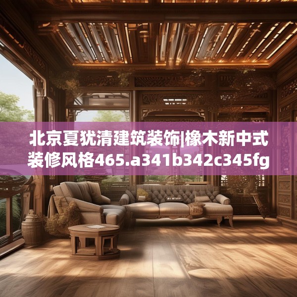 北京夏犹清建筑装饰|橡木新中式装修风格465.a341b342c345fgy.352fhsg