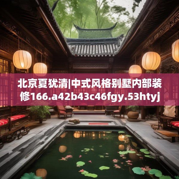 北京夏犹清|中式风格别墅内部装修166.a42b43c46fgy.53htyj