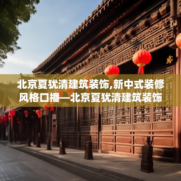 北京夏犹清建筑装饰,新中式装修风格口播—北京夏犹清建筑装饰548.a424b425c428fgy.435wew