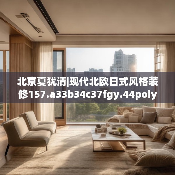 北京夏犹清|现代北欧日式风格装修157.a33b34c37fgy.44poiy