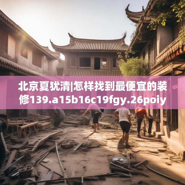 北京夏犹清|怎样找到最便宜的装修139.a15b16c19fgy.26poiy